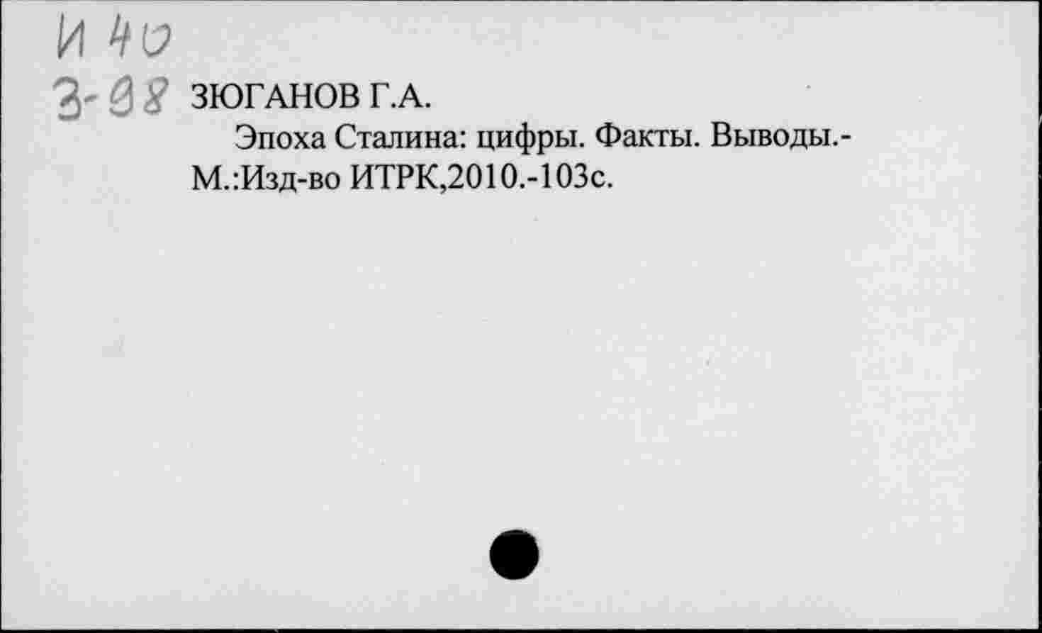 ﻿№
£8 ЗЮГАНОВ Г.А.
Эпоха Сталина: цифры. Факты. Выводы.-М.:Изд-во ИТРК,2010.-1 ОЗс.